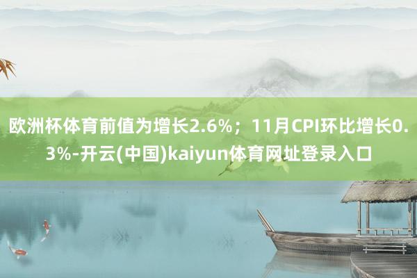 欧洲杯体育前值为增长2.6%；11月CPI环比增长0.3%-开云(中国)kaiyun体育网址登录入口
