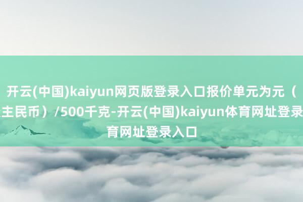 开云(中国)kaiyun网页版登录入口报价单元为元（东谈主民币）/500千克-开云(中国)kaiyun体育网址登录入口