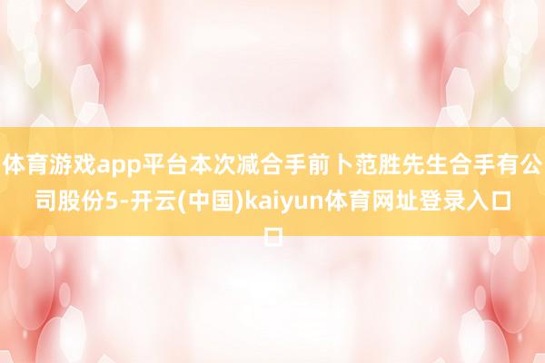 体育游戏app平台本次减合手前卜范胜先生合手有公司股份5-开云(中国)kaiyun体育网址登录入口