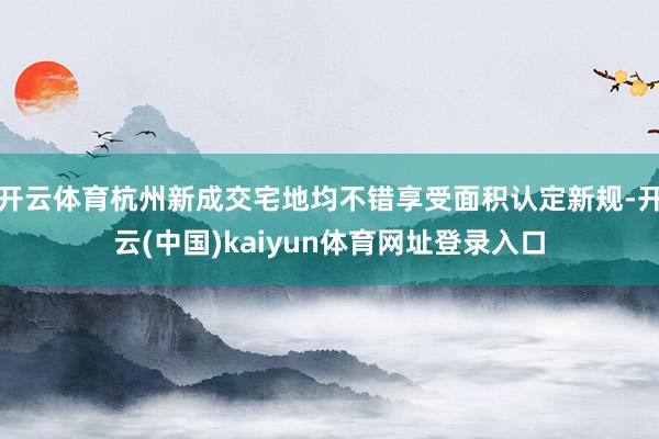 开云体育杭州新成交宅地均不错享受面积认定新规-开云(中国)kaiyun体育网址登录入口