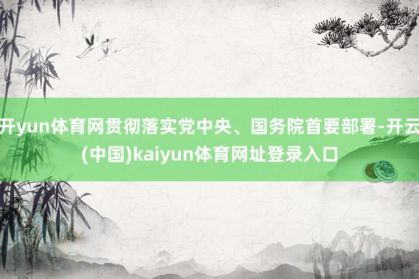 开yun体育网贯彻落实党中央、国务院首要部署-开云(中国)kaiyun体育网址登录入口