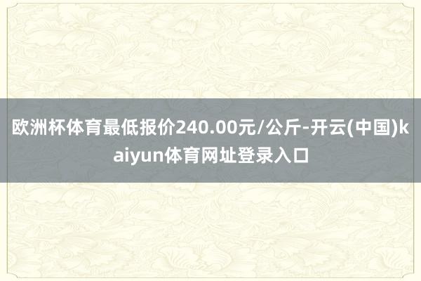 欧洲杯体育最低报价240.00元/公斤-开云(中国)kaiyun体育网址登录入口