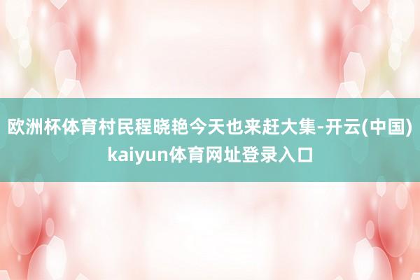 欧洲杯体育村民程晓艳今天也来赶大集-开云(中国)kaiyun体育网址登录入口