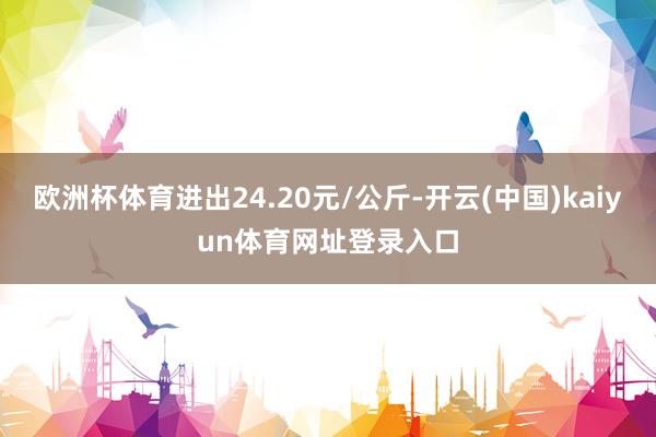 欧洲杯体育进出24.20元/公斤-开云(中国)kaiyun体育网址登录入口