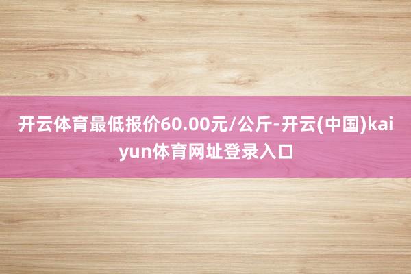 开云体育最低报价60.00元/公斤-开云(中国)kaiyun体育网址登录入口