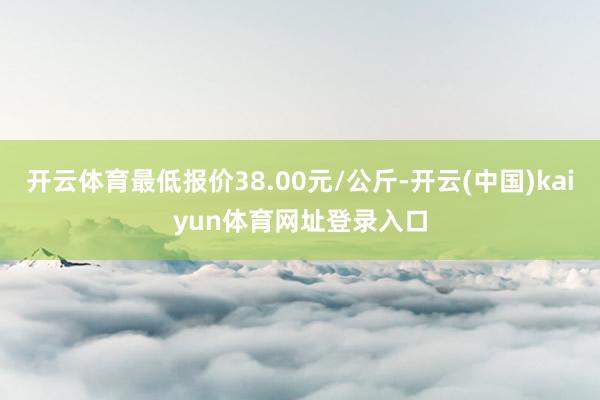 开云体育最低报价38.00元/公斤-开云(中国)kaiyun体育网址登录入口