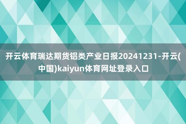 开云体育瑞达期货铝类产业日报20241231-开云(中国)kaiyun体育网址登录入口