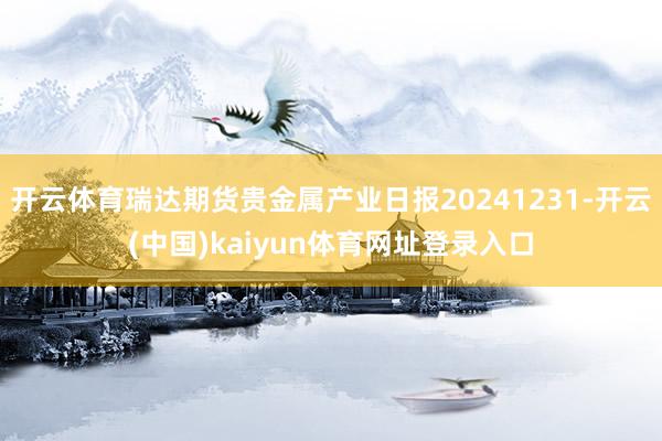 开云体育瑞达期货贵金属产业日报20241231-开云(中国)kaiyun体育网址登录入口