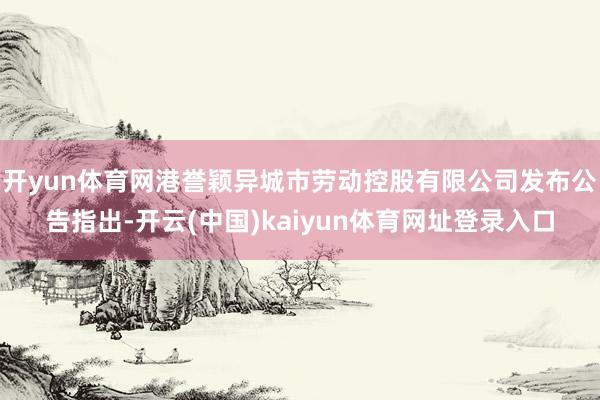 开yun体育网港誉颖异城市劳动控股有限公司发布公告指出-开云(中国)kaiyun体育网址登录入口