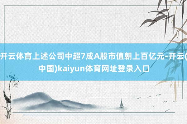 开云体育上述公司中超7成A股市值朝上百亿元-开云(中国)kaiyun体育网址登录入口