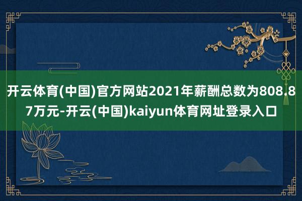开云体育(中国)官方网站2021年薪酬总数为808.87万元-开云(中国)kaiyun体育网址登录入口