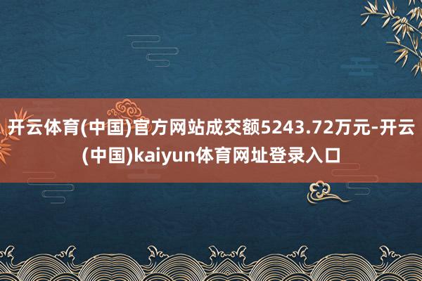 开云体育(中国)官方网站成交额5243.72万元-开云(中国)kaiyun体育网址登录入口