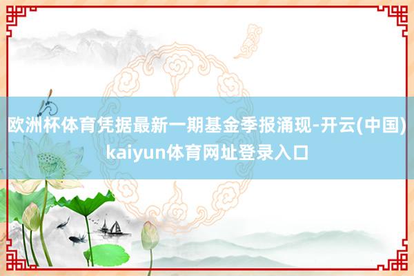 欧洲杯体育凭据最新一期基金季报涌现-开云(中国)kaiyun体育网址登录入口