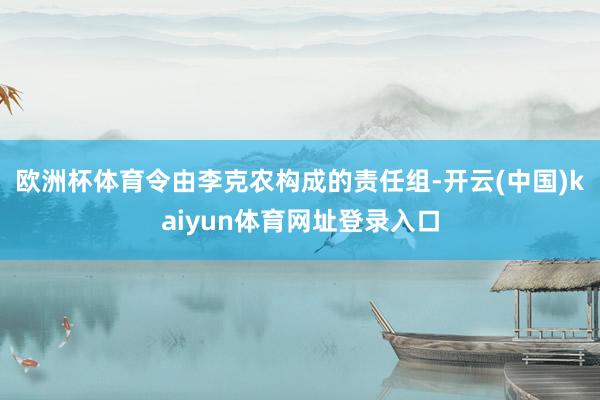 欧洲杯体育令由李克农构成的责任组-开云(中国)kaiyun体育网址登录入口