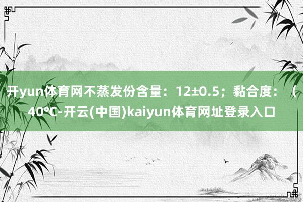 开yun体育网不蒸发份含量：12±0.5；黏合度：（40℃-开云(中国)kaiyun体育网址登录入口