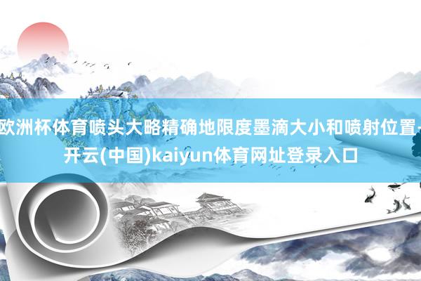 欧洲杯体育喷头大略精确地限度墨滴大小和喷射位置-开云(中国)kaiyun体育网址登录入口