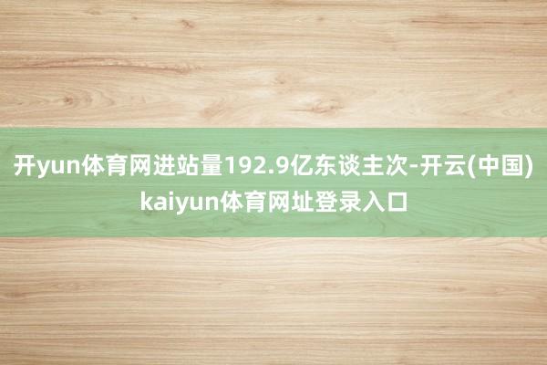 开yun体育网进站量192.9亿东谈主次-开云(中国)kaiyun体育网址登录入口