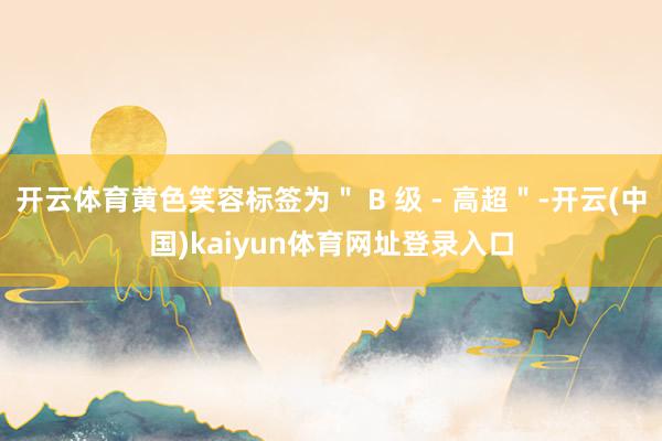 开云体育黄色笑容标签为＂ B 级 - 高超＂-开云(中国)kaiyun体育网址登录入口