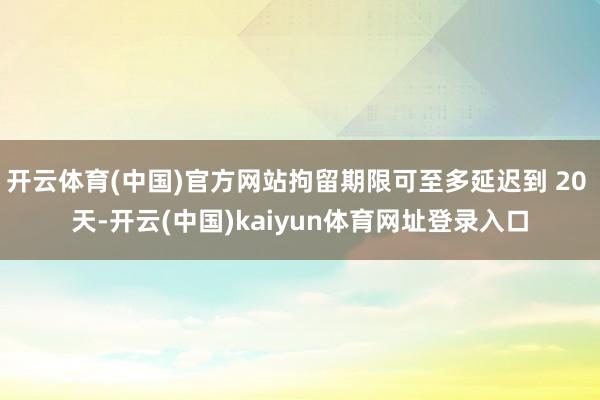 开云体育(中国)官方网站拘留期限可至多延迟到 20 天-开云(中国)kaiyun体育网址登录入口