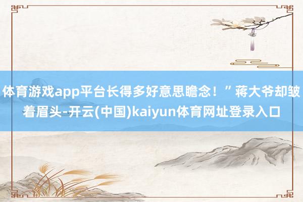 体育游戏app平台长得多好意思瞻念！”蒋大爷却皱着眉头-开云(中国)kaiyun体育网址登录入口