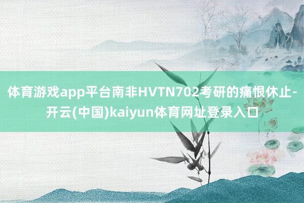 体育游戏app平台南非HVTN702考研的痛恨休止-开云(中国)kaiyun体育网址登录入口