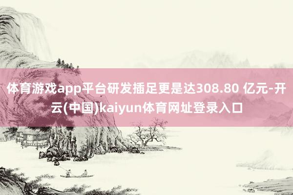 体育游戏app平台研发插足更是达308.80 亿元-开云(中国)kaiyun体育网址登录入口
