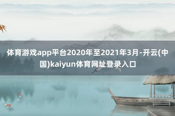 体育游戏app平台2020年至2021年3月-开云(中国)kaiyun体育网址登录入口
