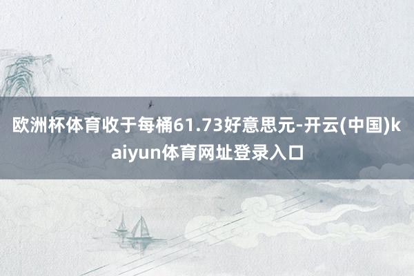 欧洲杯体育收于每桶61.73好意思元-开云(中国)kaiyun体育网址登录入口