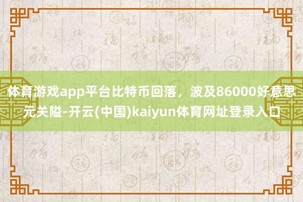 体育游戏app平台比特币回落，波及86000好意思元关隘-开云(中国)kaiyun体育网址登录入口