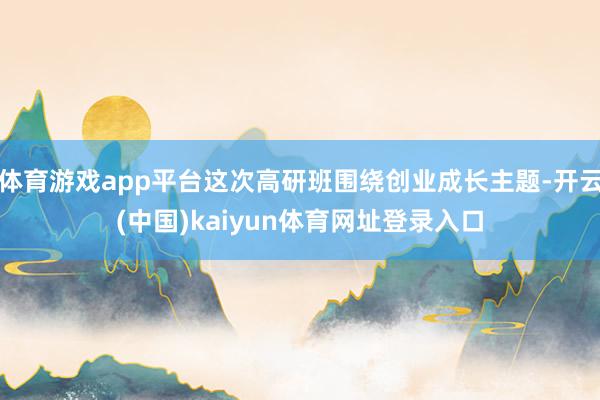 体育游戏app平台这次高研班围绕创业成长主题-开云(中国)kaiyun体育网址登录入口