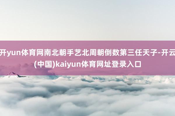 开yun体育网南北朝手艺北周朝倒数第三任天子-开云(中国)kaiyun体育网址登录入口