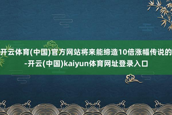 开云体育(中国)官方网站将来能缔造10倍涨幅传说的-开云(中国)kaiyun体育网址登录入口