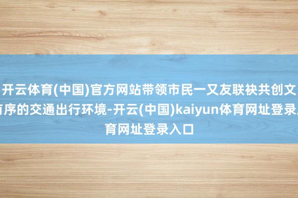 开云体育(中国)官方网站带领市民一又友联袂共创文雅有序的交通出行环境-开云(中国)kaiyun体育网址登录入口