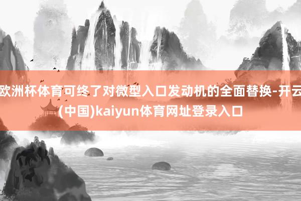 欧洲杯体育可终了对微型入口发动机的全面替换-开云(中国)kaiyun体育网址登录入口