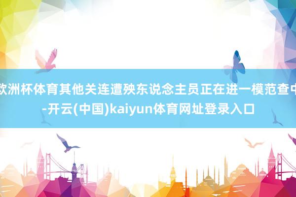 欧洲杯体育其他关连遭殃东说念主员正在进一模范查中-开云(中国)kaiyun体育网址登录入口