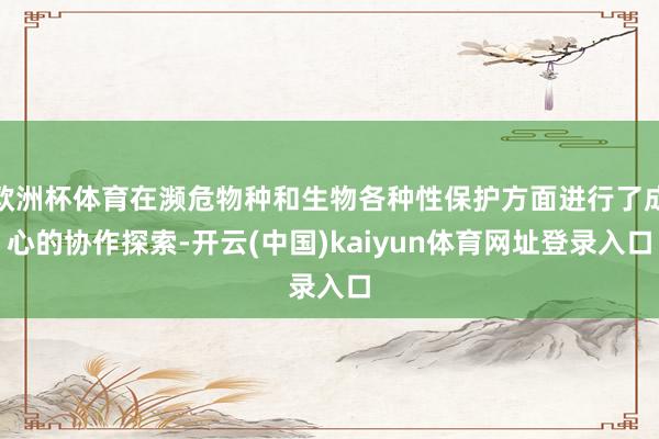 欧洲杯体育在濒危物种和生物各种性保护方面进行了成心的协作探索-开云(中国)kaiyun体育网址登录入口