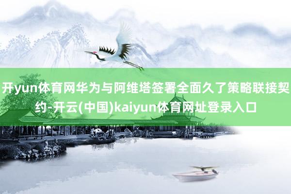 开yun体育网华为与阿维塔签署全面久了策略联接契约-开云(中国)kaiyun体育网址登录入口