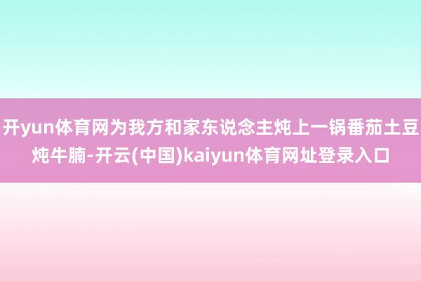 开yun体育网为我方和家东说念主炖上一锅番茄土豆炖牛腩-开云(中国)kaiyun体育网址登录入口