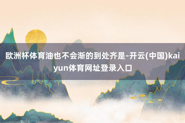 欧洲杯体育油也不会渐的到处齐是-开云(中国)kaiyun体育网址登录入口