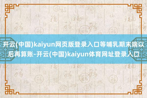 开云(中国)kaiyun网页版登录入口等哺乳期末端以后再算账-开云(中国)kaiyun体育网址登录入口