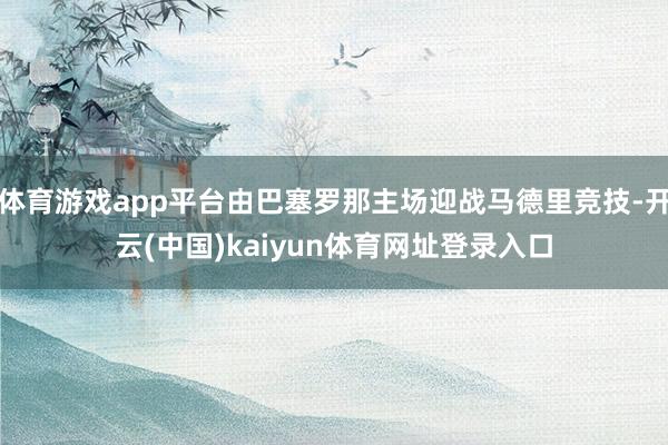 体育游戏app平台由巴塞罗那主场迎战马德里竞技-开云(中国)kaiyun体育网址登录入口