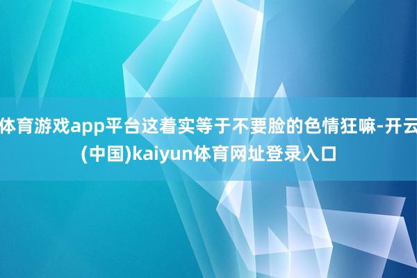 体育游戏app平台这着实等于不要脸的色情狂嘛-开云(中国)kaiyun体育网址登录入口