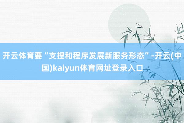 开云体育要“支捏和程序发展新服务形态”-开云(中国)kaiyun体育网址登录入口