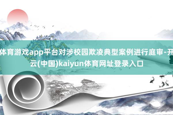 体育游戏app平台对涉校园欺凌典型案例进行庭审-开云(中国)kaiyun体育网址登录入口