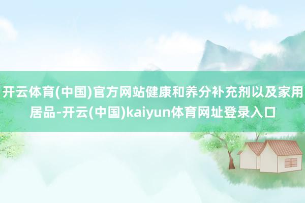 开云体育(中国)官方网站健康和养分补充剂以及家用居品-开云(中国)kaiyun体育网址登录入口