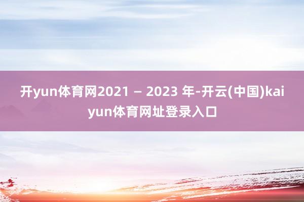 开yun体育网2021 — 2023 年-开云(中国)kaiyun体育网址登录入口
