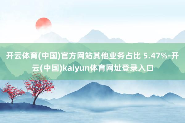 开云体育(中国)官方网站其他业务占比 5.47%-开云(中国)kaiyun体育网址登录入口