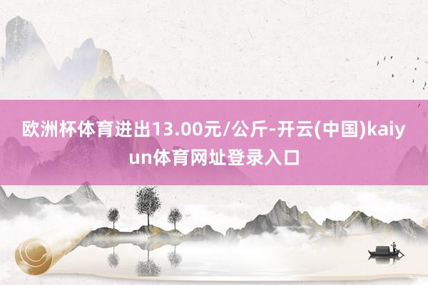 欧洲杯体育进出13.00元/公斤-开云(中国)kaiyun体育网址登录入口