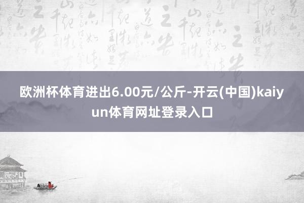 欧洲杯体育进出6.00元/公斤-开云(中国)kaiyun体育网址登录入口