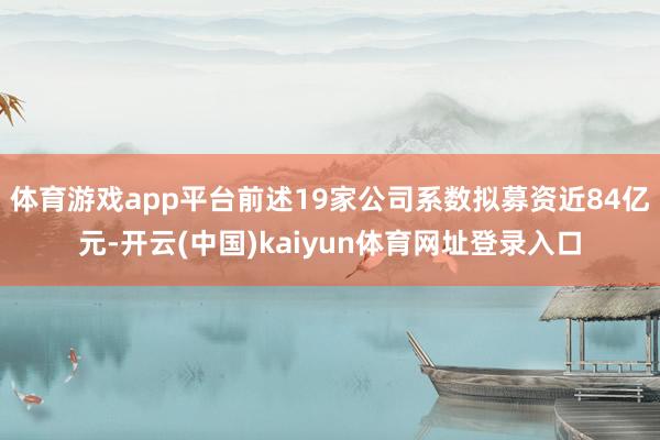 体育游戏app平台前述19家公司系数拟募资近84亿元-开云(中国)kaiyun体育网址登录入口